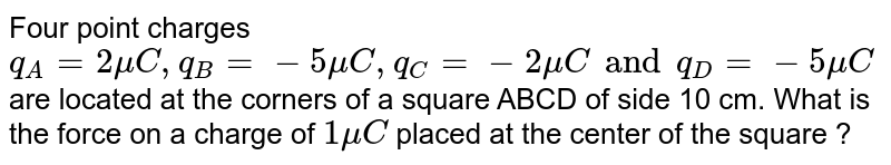 Four point  charges `q_(A) = 2 mu C , q_(B) = -5 mu C, q_(C) = -2 mu C and q_(D) = -5 mu C` are located at the corners of a square  ABCD of side  10 cm. What is the force  on a charge  of `1 mu C` placed  at the center of  the square ?