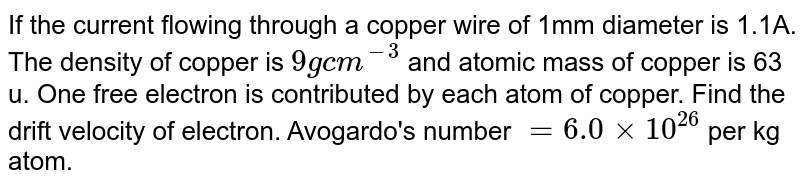 If the current flowing through a copper wire of 1mm diameter is 1.1A. The density of copper is `9 g cm^(-3)` and atomic mass of copper is 63 u. One free electron is contributed by each atom of copper. Find the drift velocity of electron. Avogardo's number `=6.0 xx10^(26) ` per kg atom.