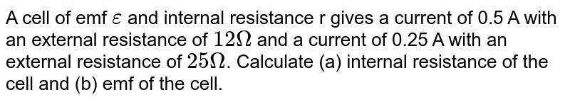 A cell of emf `epsilon` and internal resistance r gives a current of 0.5 A with an external resistance of `12 Omega` and a current of 0.25 A with an external resistance of `25 Omega`. Calculate (a) internal resistance of the cell and (b) emf of the cell.