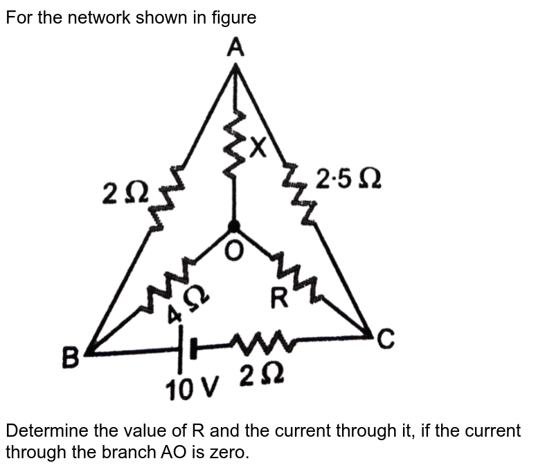 For the network shown in figure <br> <img src="https://d10lpgp6xz60nq.cloudfront.net/physics_images/PR_XII_V01_C02_S01_294_Q01.png" width="80%"> <br> Determine the value of R and the current through it, if the current through the branch AO is zero.