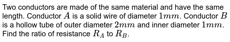 Two conductors are made of the same material and have the same length. Conductor A is a solid wire of diameter 1 mm . Conductor B is a hollow tube of outer diameter 2 mm and inner diameter 1mm . Find the ratio of resistance R_(A) to R_(B) .