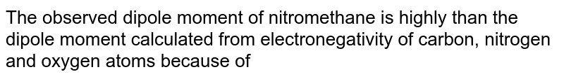 The observed dipole moment of nitromethane is highly than the dipole moment calculated from electronegativity of carbon, nitrogen and oxygen atoms because of