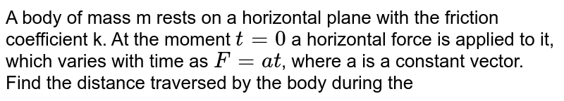 A body of mass m rests on a horizontal plane with the friction coefficient k. At the moment t=0 a horizontal force is applied to it, which varies with time as F=at , where a is a constant vector. Find the distance traversed by the body during the first t seconds after the force action began.