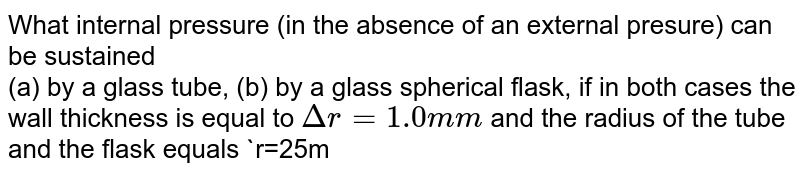 What internal pressure (in the absence of an external presure) can be sustained <br> (a) by a glass tube, (b) by a glass spherical flask, if in both cases the wall thickness is equal to `Deltar=1.0mm` and the radius of the tube and the flask equals `r=25mm`? 