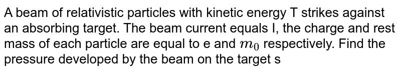 A beam of relativistic particles with kinetic energy T strikes against an absorbing target. The beam current equals I, the charge and rest mass of each particle are equal to e and m_0 respectively. Find the pressure developed by the beam on the target surface, and the power liberated there.