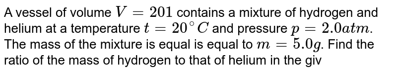 A vessel of volume V = 20 1 contains a mixture of hydrogen and helium at a temperature t = 20 ^@C and pressure p = 2.0 atm . The mass of the mixture is equal is equal to m = 5.0 g . Find the ratio of the mass of hydrogen to that of helium in the given mixture.