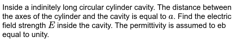 Inside a  indinitely long circular cylinder cavity. The  distance  between  the axes  of the  cylinder and the cavity is equal  to `a`. Find the electric  field strength  `E` inside  the cavity. The  permittivity is assumed to eb equal  to unity.