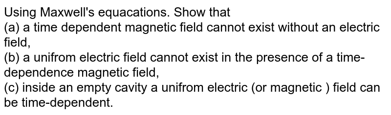 Using Maxwell's equacations. Show that (a) a time dependent magnetic field cannot exist without an electric field, (b) a unifrom electric field cannot exist in the presence of a time-dependence magnetic field, (c) inside an empty cavity a unifrom electric (or magnetic ) field can be time-dependent.