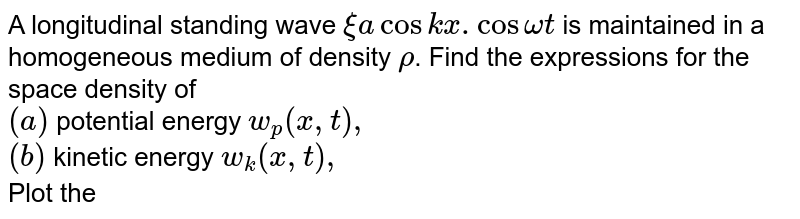A longitudinal standing wave `xi a cos kx. Cos omega t ` is maintained in a homogeneous medium of density `rho`. Find the expressions for the space density of <br> `(a)` potential energy `w_(p)(x,t),` <br> `(b)` kinetic energy `w_(k)(x,t),` <br> Plot the space density distribution of the total energy `w` in the space between the displacement nodes at the moments `t=0` and `t=T//4`, where `T` is oscillation period. 