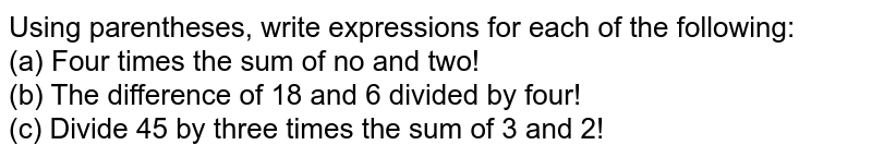 Using parentheses, write expressions for each of the following: (a) Four times the sum of no and two! (b) The difference of 18 and 6 divided by four! (c) Divide 45 by three times the sum of 3 and 2!