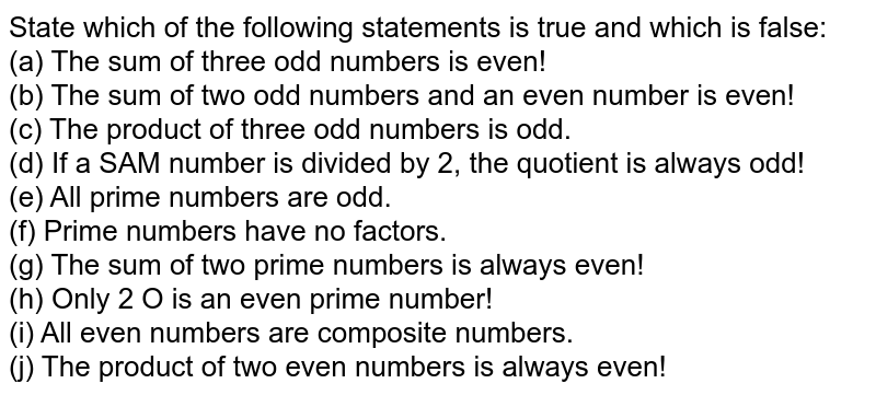 State which of the following statements is true and which is false: (a) The sum of three odd numbers is even! (b) The sum of two odd numbers and an even number is even! (c) The product of three odd numbers is odd. (d) If a SAM number is divided by 2, the quotient is always odd! (e) All prime numbers are odd. (f) Prime numbers have no factors. (g) The sum of two prime numbers is always even! (h) Only 2 O is an even prime number! (i) All even numbers are composite numbers. (j) The product of two even numbers is always even!