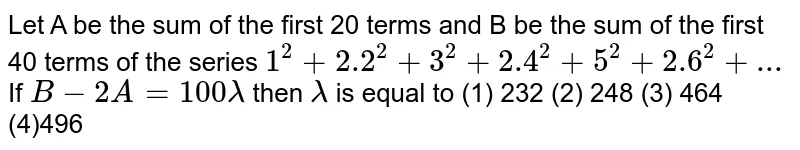 Let A be the sum of the first 20 terms and B be the sum of the first 40 terms of the series `1^2+2.2^2+3^2+2.4^2+5^2+2.6^2+...` If `B-2A=100lambda` then `lambda` is equal to
(1) 232
(2) 248
(3) 464
(4)496