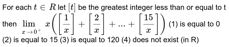 For each `t in R` let `[t]` be the greatest integer less than or equal to t then
`lim_(xrarr0^+)x([1/x]+[2/x]+...+[15/x])`         (1) is equal to 0 (2) is equal to 15 (3) is equal to 120 (4) does not exist (in R)