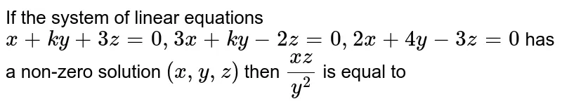 If the system of linear equations `x+ky+3z=0, 3x+ky-2z=0, 2x+4y-3z=0` has a non-zero solution `(x,y,z)` then `(xz)/(y^2)` is equal to 