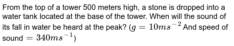 From the top of a tower 500 meters high, a stone is dropped into a water tank located at the base of the tower. When will the sound of its fall in water be heard at the peak? ( g=10ms^(-2) And speed of sound =340ms^(-1) )