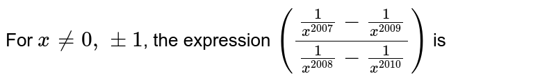 For `x!=0,+-1`, the expression `((1/x^(2007)-1/x^(2009))/(1/x^(2008)-1/x^(2010)))` is
