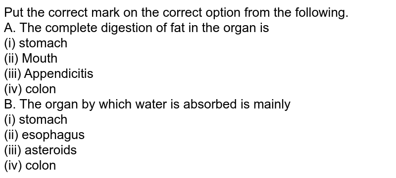 Put the correct mark on the correct option from the following. A. The complete digestion of fat in the organ is (i) stomach (ii) Mouth (iii) Appendicitis (iv) colon B. The organ by which water is absorbed is mainly (i) stomach (ii) esophagus (iii) asteroids (iv) colon