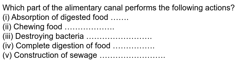Which part of the alimentary canal performs the following actions? (i) Absorption of digested food ……. (ii) Chewing food ………………. (iii) Destroying bacteria ……………………. (iv) Complete digestion of food ……………. (v) Construction of sewage …………………….