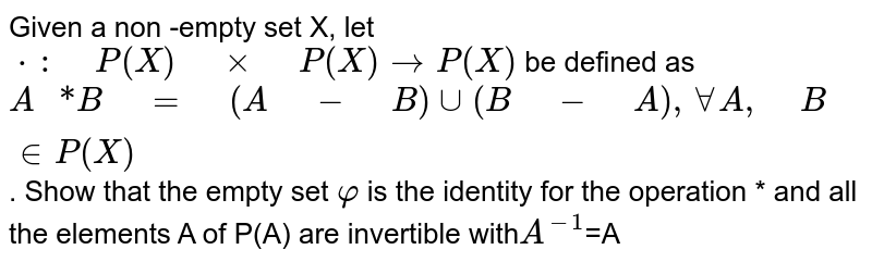      Given a non -empty set X, let `**: P(X) xx P(X) ->P(X)`be defined as `A **B = (A - B) uu(B - A), AAA , B  in  P(X)`. Show that the  empty set `varphi` is the identity for the operation `**` and all the elements A of P(A) are invertible with` A^-1`=A