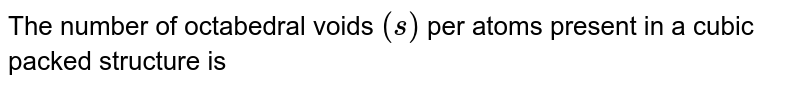 The number of octabedral voids (s) per atoms present in a cubic packed structure is
