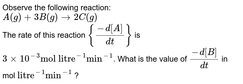 Observe the following reaction: A(g) + 3B(g) rarr 2C(g) The rate of this reaction {(-d[A])/(d t)} is 3 xx 10^(-3) "mol litre"^(-1) "min"^(-1) . What is the value of (-d[B])/(d t) in mol "litre"^(-1) "min"^(-1) ?