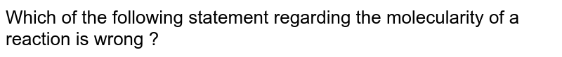 Which of the following statement regarding the molecularity of a reaction is wrong ?