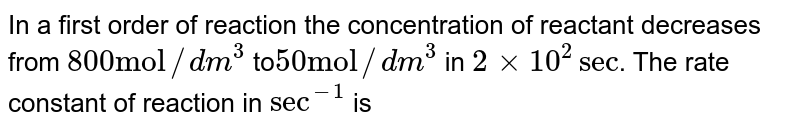In a first order of reaction the concentration of reactant decreases from 800 "mol"//d m^(3) to 50 "mol"//d m^(3) in 2 xx 10^(2) sec . The rate constant of reaction in "sec"^(-1) is