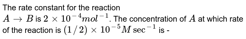The rate constant for the reaction A rarr B is 2 xx 10^(-4) mol^(-1) . The concentration of A at which rate of the reaction is (1//2) xx 10^(-5) M sec^(-1) is -