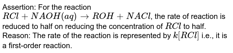 Assertion: For the reaction RCl + NAOH(aq) rarr ROH + NACl , the rate of reaction is reduced to half on reducing the concentration of RCl to half. Reason: The rate of the reaction is represented by k[RCl] i.e., it is a first-order reaction.