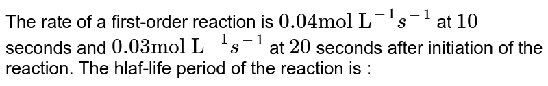 The rate of a first-order reaction is 0.04 "mol L"^(-1) s^(-1) at 10 seconds and 0.03 "mol L"^(-1) s^(-1) at 20 seconds after initiation of the reaction. The hlaf-life period of the reaction is :