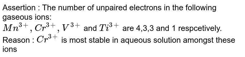 Assertion : The number of unpaired electrons in the following gaseous ions: <br> `Mn^(3+), Cr^(3+), V^(3+)` and `Ti^(3+)` are 4,3,3 and 1 respcetively. <br> Reason : `Cr^(3+)` is most stable in aqueous solution amongst these ions