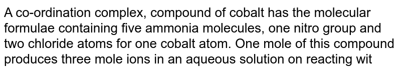 A co-ordination complex, compound of cobalt has the molecular formulae containing five ammonia molecules, one nitro group and two chloride atoms for one cobalt atom. One mole of this compound produces three mole ions in an aqueous solution on reacting with excess of AgNO_3 , AgCl precipitate. The ionic formula for this complex would be: