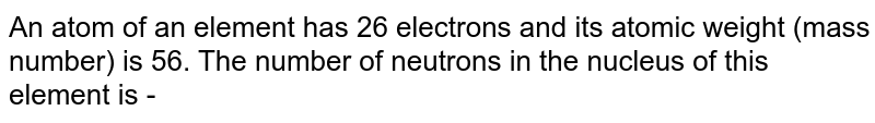 An atom of an element has 26 electrons and its atomic weight (mass number) is 56. The number of neutrons in the nucleus of this element is -