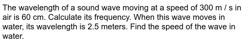 The wavelength of a sound wave moving at a speed of 300 m / s in air is 60 cm. Calculate its frequency. When this wave moves in water, its wavelength is 2.5 meters. Find the speed of the wave in water.