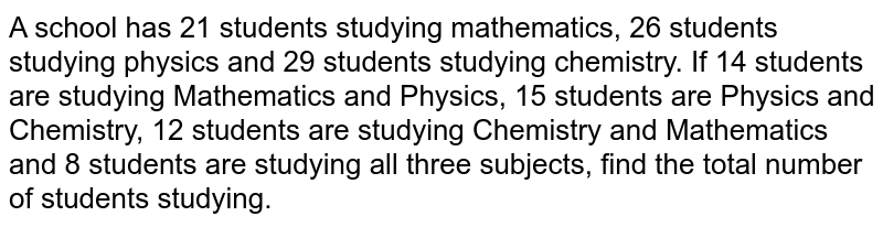 A school has 21 students studying mathematics, 26 students studying physics and 29 students studying chemistry. If 14 students are studying Mathematics and Physics, 15 students are Physics and Chemistry, 12 students are studying Chemistry and Mathematics and 8 students are studying all three subjects, find the total number of students studying.