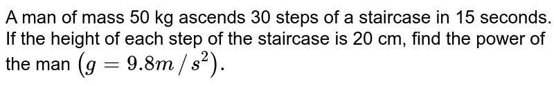 A man of mass 50 kg ascends 30 steps of a staircase in 15 seconds. If the height of each step of the staircase is 20 cm, find the power of the man `(g=9.8 m//s^(2)).` 