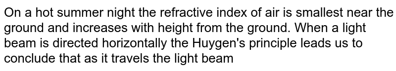 On a hot summer night the refractive index of air is smallest near the ground and increases with height from the ground. When a light  beam is directed horizontally the Huygen's principle leads us to conclude that as it travels the light beam 