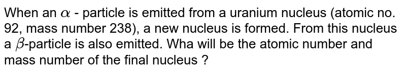 When an alpha - particle is emitted from a uranium nucleus (atomic no. 92, mass number 238), a new nucleus is formed. From this nucleus a beta -particle is also emitted. Wha will be the atomic number and mass number of the final nucleus ?