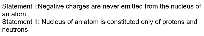 Statement I: Negative charges are never emitted from the nucleus of an atom. Statement II: Nucleus of an atom is constituted only of protons and neutrons. (A) Statement I is true, statement II is true, statement II is a correct explanation for statement I. (B) Statement I is true, statement II is true, statement II is not a correct explanation for statement I. (C) Statement I is true, statement II is false. (D) Statement I is false, statement II is true.