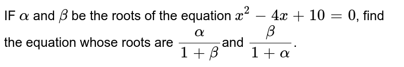 IF `alpha` and `beta` be the roots of the equation `x^2-4x+10=0`, find the equation whose roots are `alpha/(1+beta)`and `beta/(1+alpha)`.