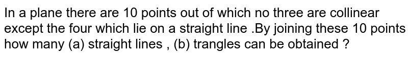In a plane there are 10 points out of which no three are collinear except the four which lie on a straight line .By joining these 10 points how many (a) straight lines , (b) trangles can be obtained ?