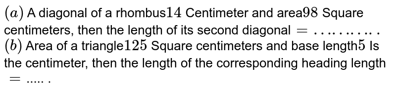 (a) A diagonal of a rhombus 14 Centimeter and area 98 Square centimeters, then the length of its second diagonal =……….. (b) Area of a triangle 125 Square centimeters and base length 5 Is the centimeter, then the length of the corresponding heading length = ..... .