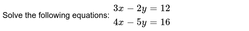 Solve the following equations: {:(3x-2y=12),(4x-5y=16):}