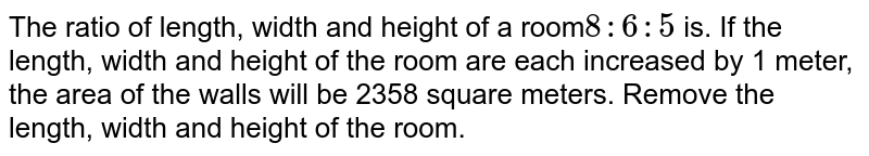The ratio of length, width and height of a room 8:6:5 is. If the length, width and height of the room are each increased by 1 meter, the area of the walls will be 2358 square meters. Remove the length, width and height of the room.