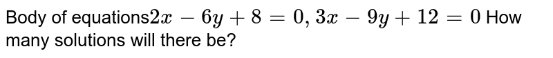 Body of equations 2x - 6y + 8 = 0, 3x - 9y + 12 = 0 How many solutions will there be?