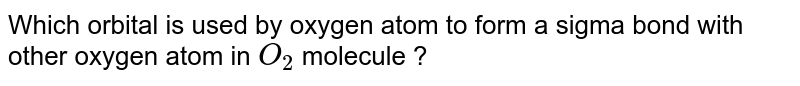 Which orbital is used by oxygen atom to from a sigma bond with other oxygen atom in O_(2) molecule ?