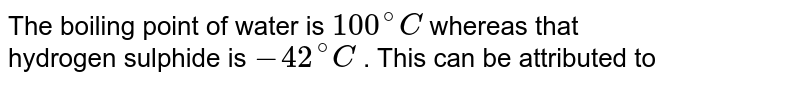 The boiling point of water is 100^(@) C whereas that hydrogen sulphide is -42^(@) C . This can be attributed to