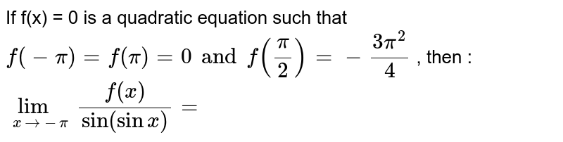 If f(x) = 0 is a quadratic equation such that `f(-pi) =f(pi) = 0 and f(pi/2) = -(3pi^(2))/4` ,  then :  ` lim _(x to - pi ) f(x)/(sin (sin x))= `