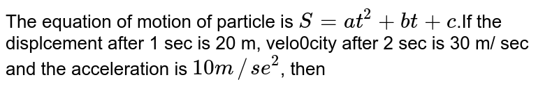The equation of motion of particle is S=at^(2) +bt+c .If the displcement after 1 sec is 20 m, velo0city after 2 sec is 30 m/ sec and the acceleration is 10m//se^(2) , then