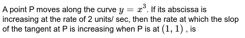 A point P moves along the curve `y=x^(3)`. If its abscissa is increasing at the rate of 2 units/ sec, then the rate at which the slop  of the tangent at P is increasing when P is at `(1,1)` , is 